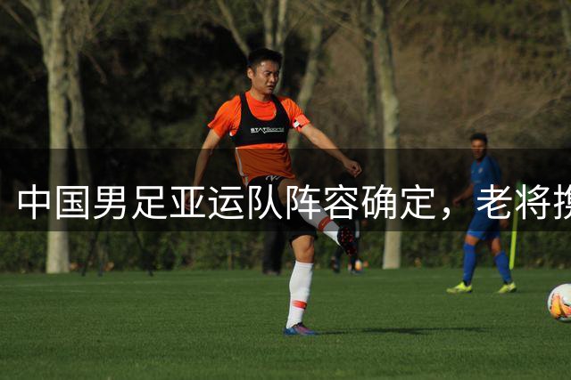 中国男足亚运队阵容确定，老将携新人迎战劲敌